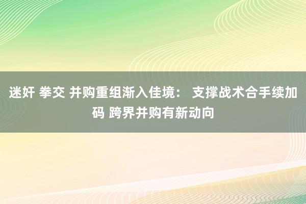 迷奸 拳交 并购重组渐入佳境： 支撑战术合手续加码 跨界并购有新动向