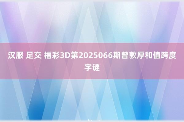 汉服 足交 福彩3D第2025066期曾敦厚和值跨度字谜