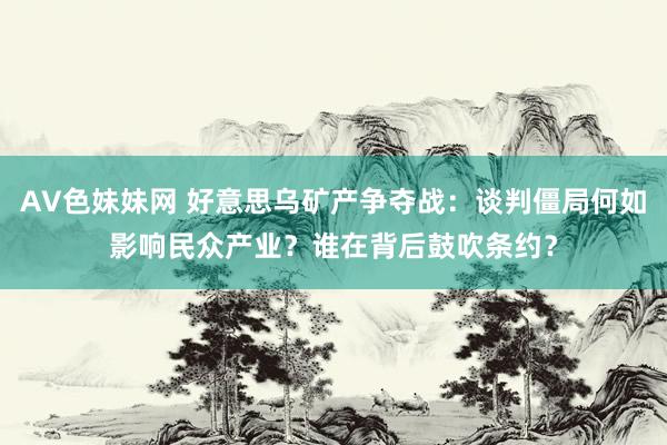AV色妹妹网 好意思乌矿产争夺战：谈判僵局何如影响民众产业？谁在背后鼓吹条约？