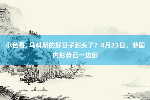 小色哥， 马科斯的好日子到头了？4月23日，菲国内形势已一边倒