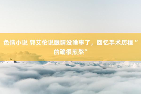 色情小说 郭艾伦说眼睛没啥事了，回忆手术历程“的确很煎熬”