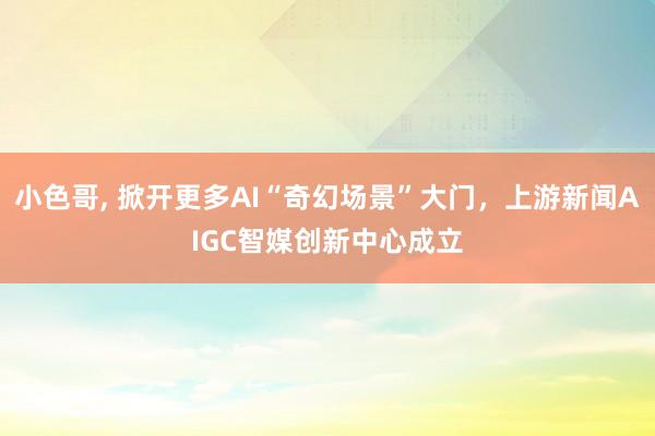 小色哥， 掀开更多AI“奇幻场景”大门，上游新闻AIGC智媒创新中心成立