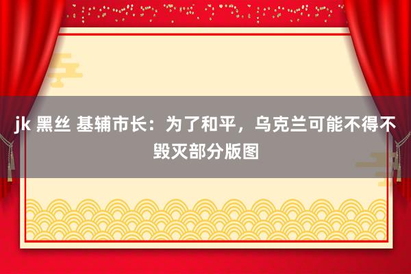jk 黑丝 基辅市长：为了和平，乌克兰可能不得不毁灭部分版图
