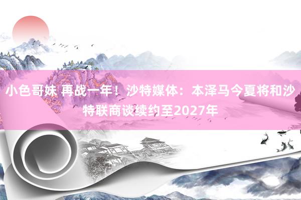 小色哥妹 再战一年！沙特媒体：本泽马今夏将和沙特联商谈续约至2027年