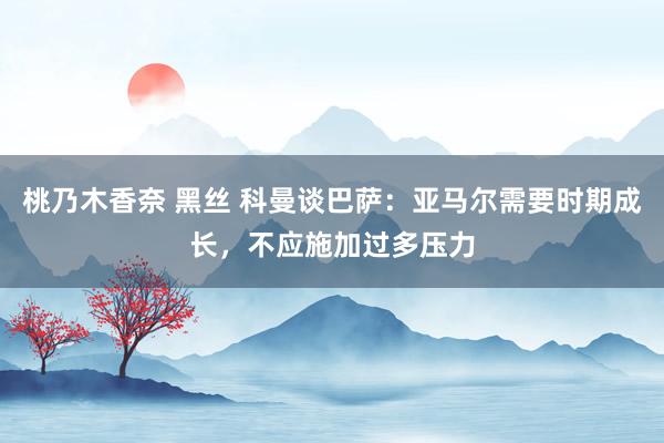 桃乃木香奈 黑丝 科曼谈巴萨：亚马尔需要时期成长，不应施加过多压力